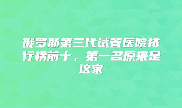 俄罗斯第三代试管医院排行榜前十，第一名原来是这家