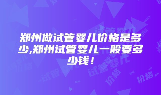 郑州做试管婴儿价格是多少,郑州试管婴儿一般要多少钱！