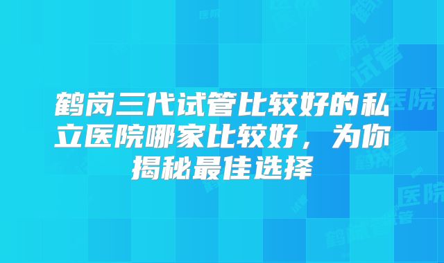鹤岗三代试管比较好的私立医院哪家比较好，为你揭秘最佳选择