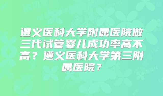 遵义医科大学附属医院做三代试管婴儿成功率高不高？遵义医科大学第三附属医院？