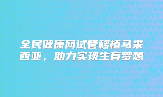 全民健康网试管移植马来西亚，助力实现生育梦想