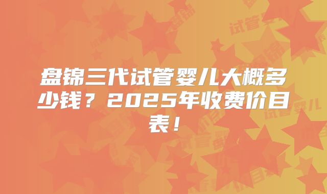 盘锦三代试管婴儿大概多少钱？2025年收费价目表！