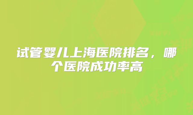 试管婴儿上海医院排名，哪个医院成功率高