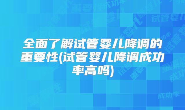 全面了解试管婴儿降调的重要性(试管婴儿降调成功率高吗)