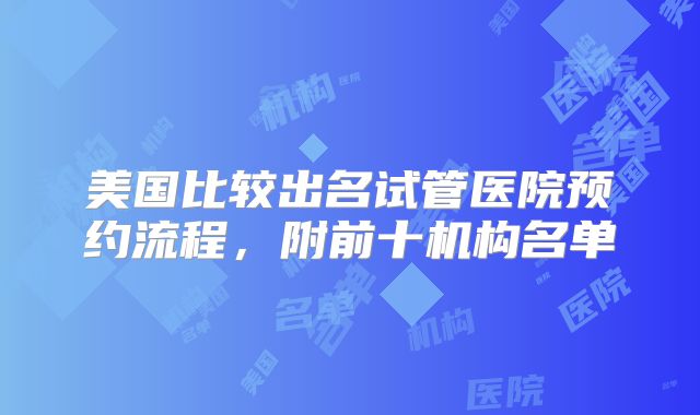 美国比较出名试管医院预约流程，附前十机构名单