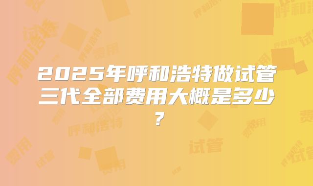 2025年呼和浩特做试管三代全部费用大概是多少?