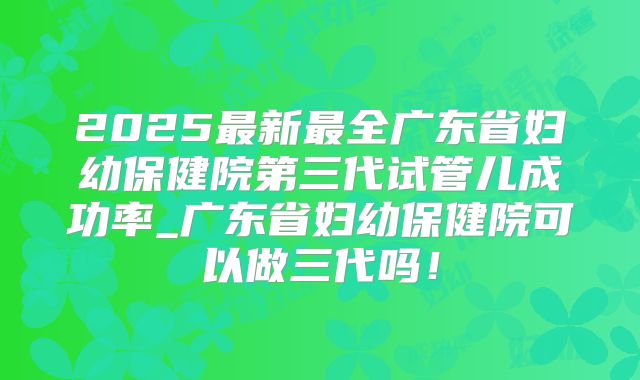2025最新最全广东省妇幼保健院第三代试管儿成功率_广东省妇幼保健院可以做三代吗!