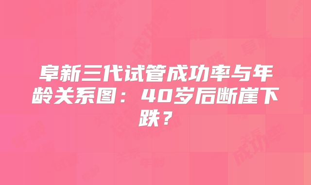 阜新三代试管成功率与年龄关系图：40岁后断崖下跌？
