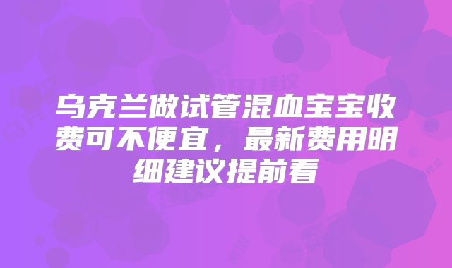 乌克兰做试管混血宝宝收费可不便宜，最新费用明细建议提前看