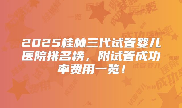 2025桂林三代试管婴儿医院排名榜，附试管成功率费用一览！