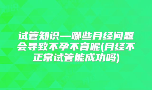 试管知识—哪些月经问题会导致不孕不育呢(月经不正常试管能成功吗)