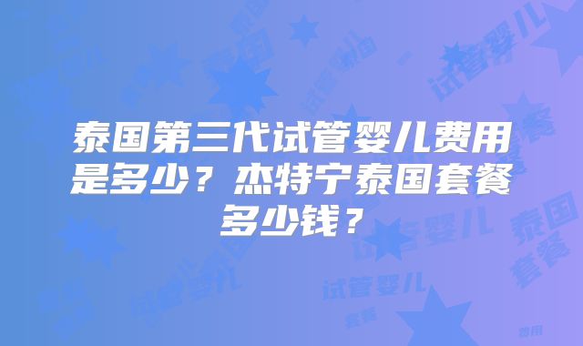 泰国第三代试管婴儿费用是多少？杰特宁泰国套餐多少钱？