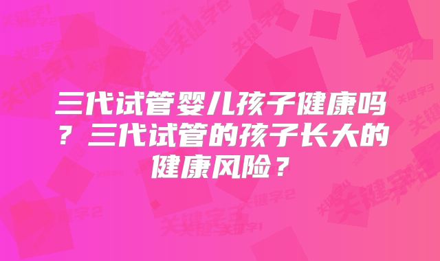 三代试管婴儿孩子健康吗？三代试管的孩子长大的健康风险？