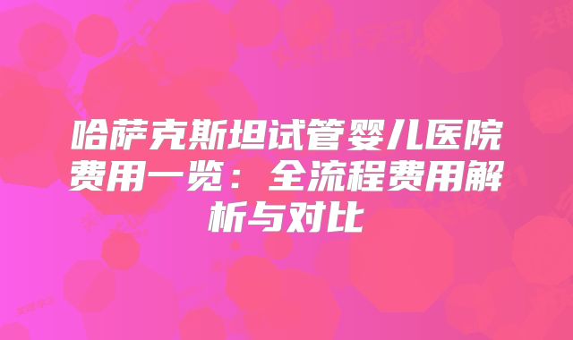 哈萨克斯坦试管婴儿医院费用一览：全流程费用解析与对比
