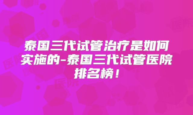 泰国三代试管治疗是如何实施的-泰国三代试管医院排名榜！
