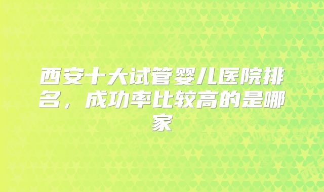 西安十大试管婴儿医院排名，成功率比较高的是哪家