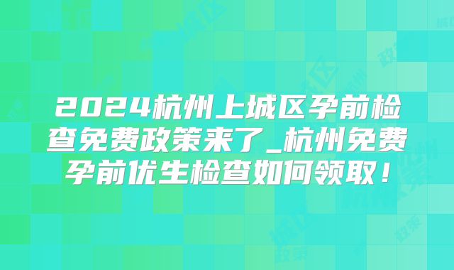 2024杭州上城区孕前检查免费政策来了_杭州免费孕前优生检查如何领取！
