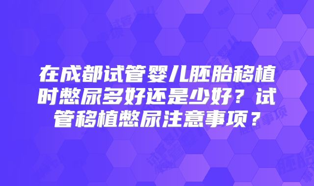 在成都试管婴儿胚胎移植时憋尿多好还是少好？试管移植憋尿注意事项？