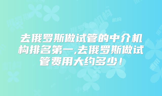 去俄罗斯做试管的中介机构排名第一,去俄罗斯做试管费用大约多少！