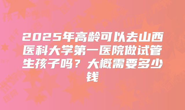 2025年高龄可以去山西医科大学第一医院做试管生孩子吗?大概需要多少钱