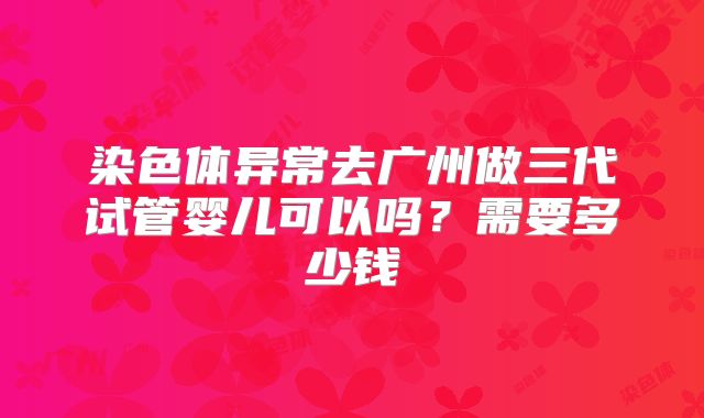 染色体异常去广州做三代试管婴儿可以吗？需要多少钱