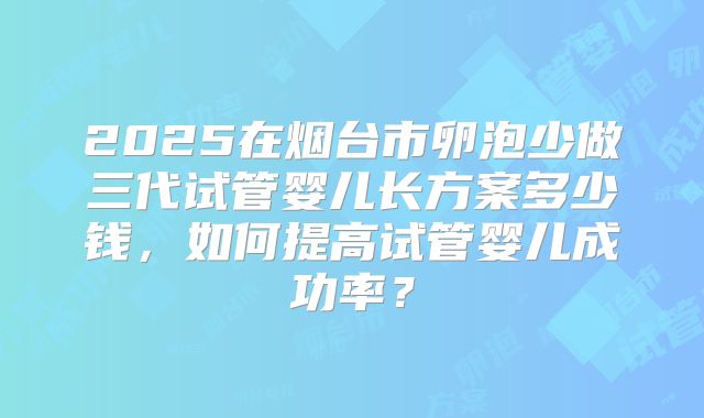 2025在烟台市卵泡少做三代试管婴儿长方案多少钱,如何提高试管婴儿成功率?
