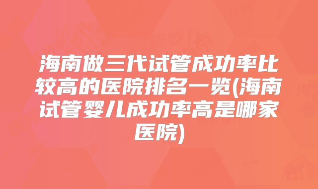 海南做三代试管成功率比较高的医院排名一览(海南试管婴儿成功率高是哪家医院)