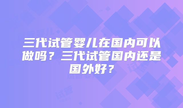 三代试管婴儿在国内可以做吗?三代试管国内还是国外好?