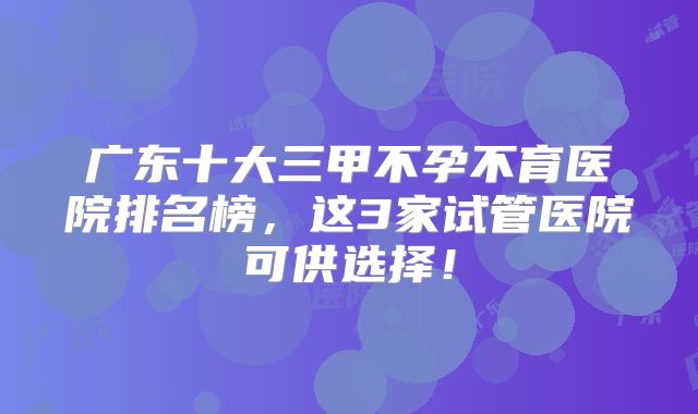 广东十大三甲不孕不育医院排名榜,这3家试管医院可供选择!