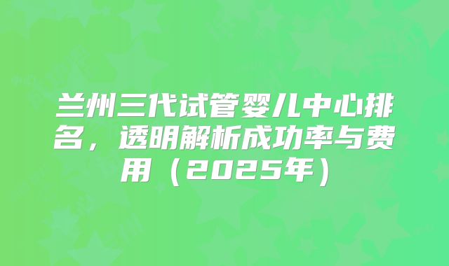 兰州三代试管婴儿中心排名，透明解析成功率与费用（2025年）