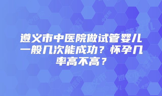 遵义市中医院做试管婴儿一般几次能成功？怀孕几率高不高？