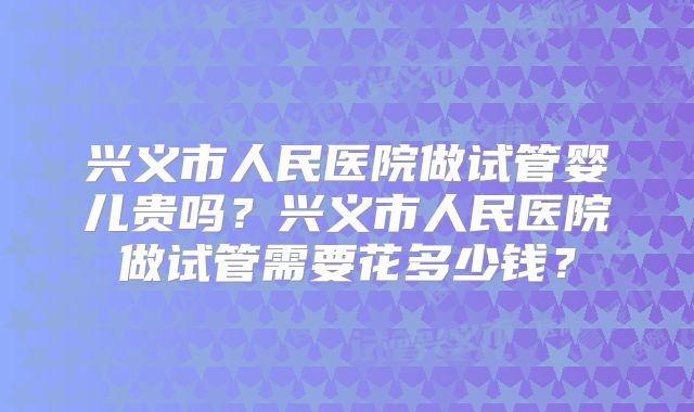 兴义市人民医院做试管婴儿贵吗?兴义市人民医院做试管需要花多少钱?