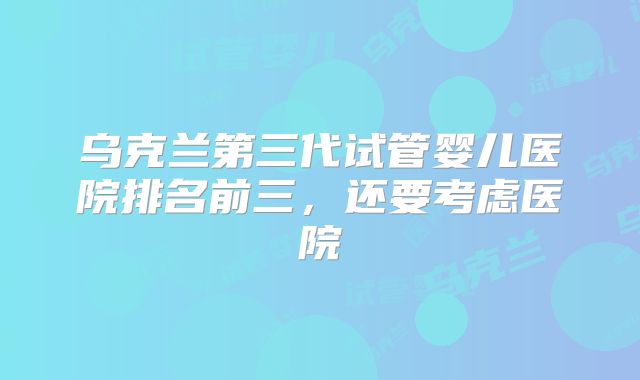 乌克兰第三代试管婴儿医院排名前三，还要考虑医院