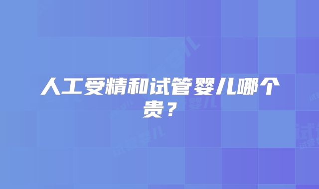人工受精和试管婴儿哪个贵？