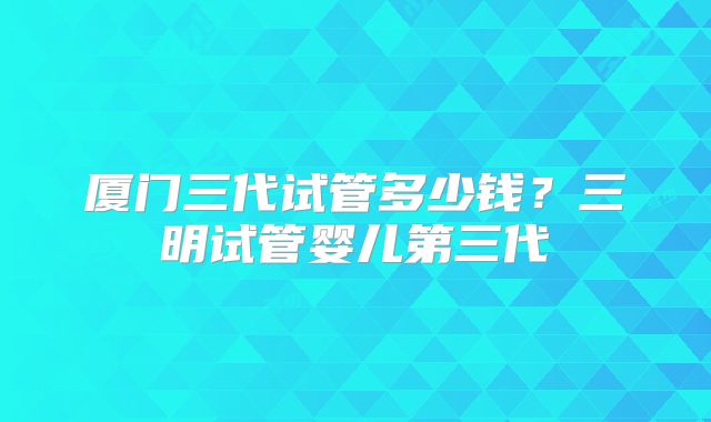 厦门三代试管多少钱？三明试管婴儿第三代