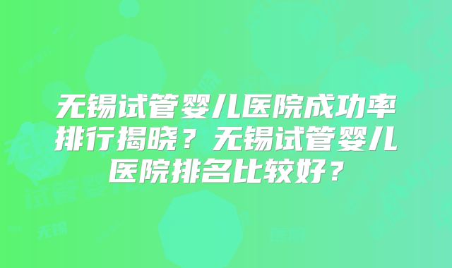 无锡试管婴儿医院成功率排行揭晓？无锡试管婴儿医院排名比较好？