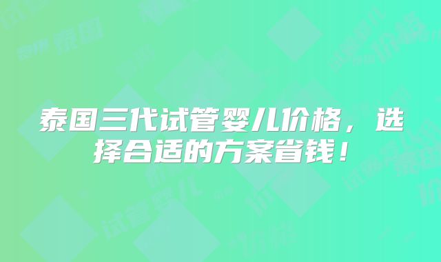 泰国三代试管婴儿价格,选择合适的方案省钱!