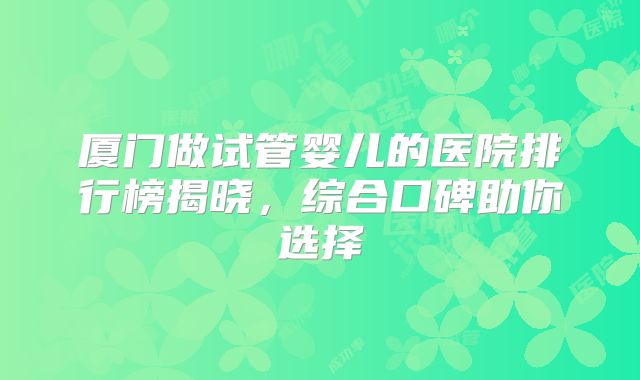 厦门做试管婴儿的医院排行榜揭晓，综合口碑助你选择
