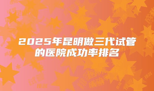 2025年昆明做三代试管的医院成功率排名