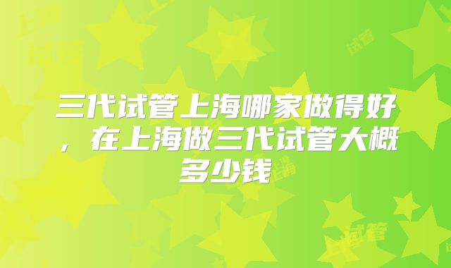三代试管上海哪家做得好,在上海做三代试管大概多少钱