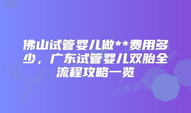 佛山试管婴儿做**费用多少,广东试管婴儿双胎全流程攻略一览