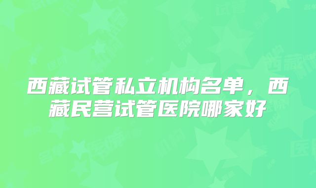 西藏试管私立机构名单,西藏民营试管医院哪家好