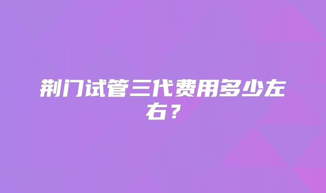 荆门试管三代费用多少左右?