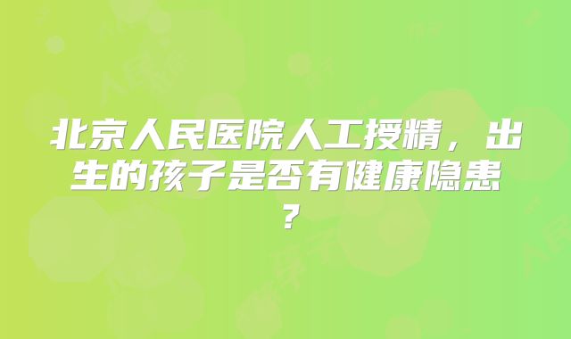 北京人民医院人工授精，出生的孩子是否有健康隐患？