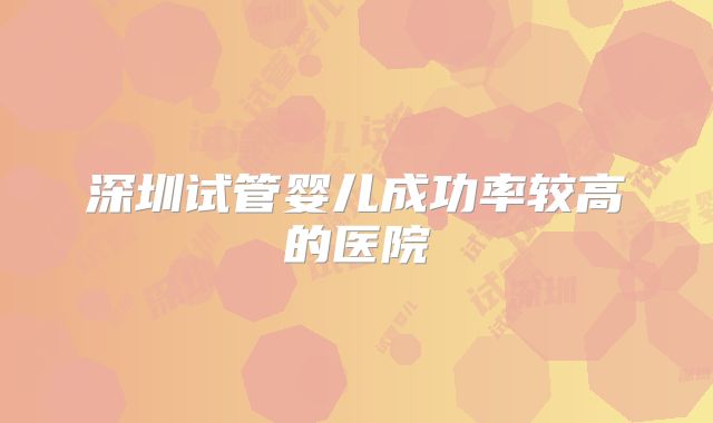 深圳试管婴儿成功率较高的医院