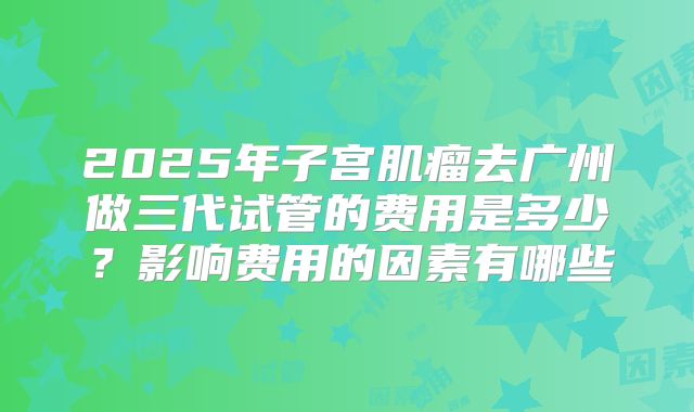 2025年子宫肌瘤去广州做三代试管的费用是多少？影响费用的因素有哪些