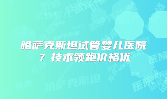 哈萨克斯坦试管婴儿医院？技术领跑价格优