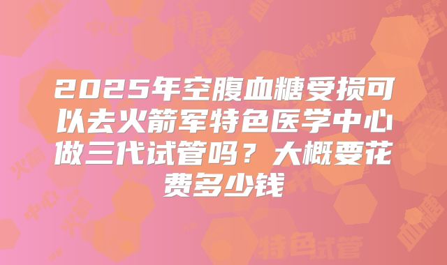 2025年空腹血糖受损可以去火箭军特色医学中心做三代试管吗?大概要花费多少钱