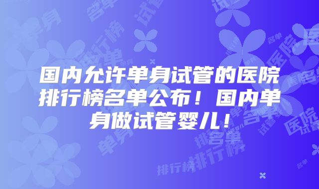 国内允许单身试管的医院排行榜名单公布！国内单身做试管婴儿！