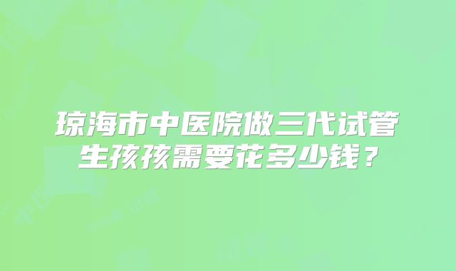 琼海市中医院做三代试管生孩孩需要花多少钱?